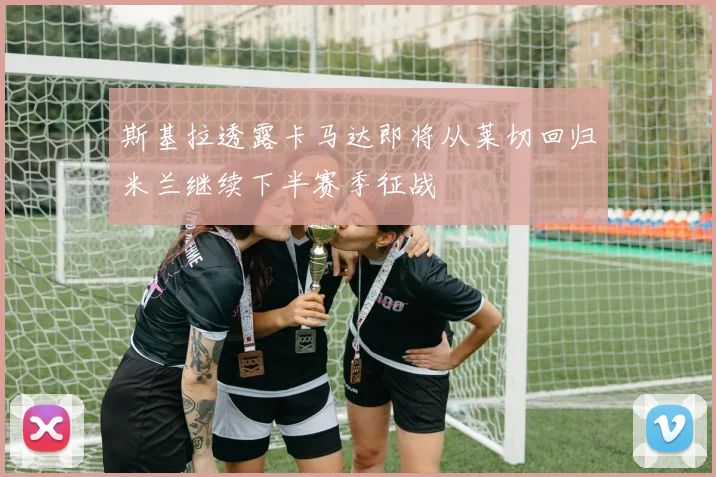 斯基拉透露卡马达即将从莱切回归米兰继续下半赛季征战