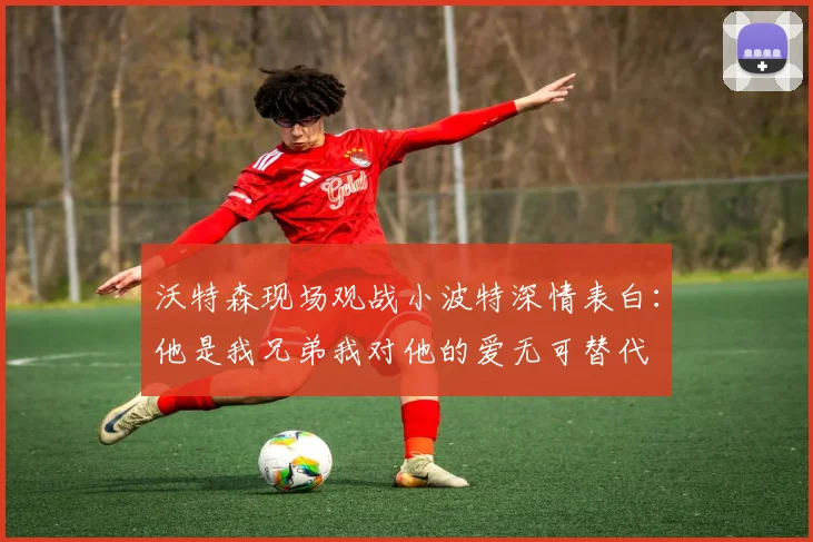 沃特森现场观战小波特深情表白：他是我兄弟我对他的爱无可替代