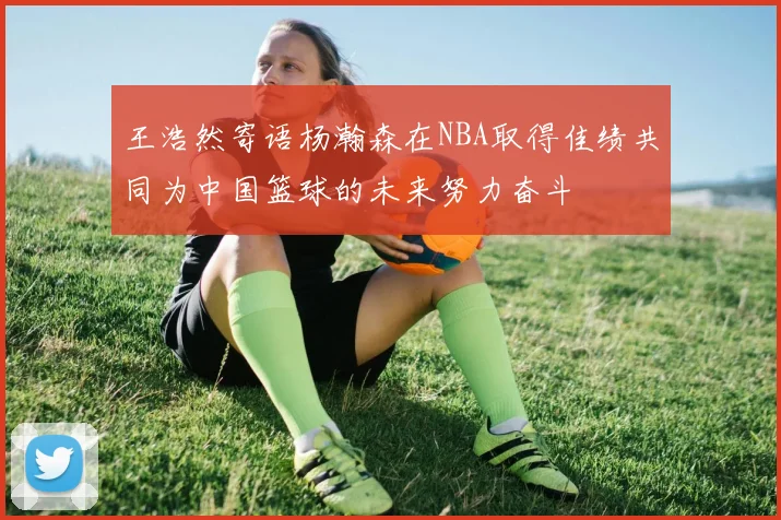 王浩然寄语杨瀚森在NBA取得佳绩共同为中国篮球的未来努力奋斗