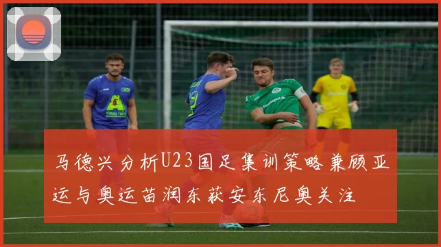 马德兴分析U23国足集训策略兼顾亚运与奥运苗润东获安东尼奥关注