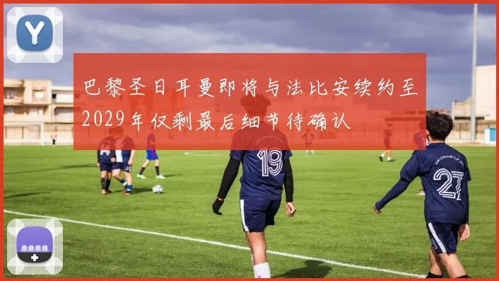 巴黎圣日耳曼即将与法比安续约至2029年仅剩最后细节待确认