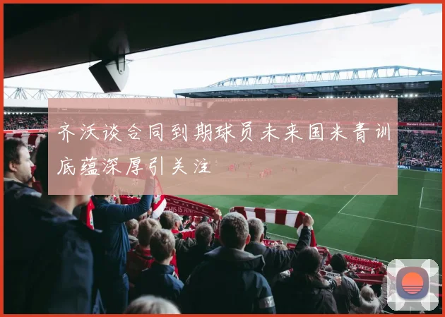 齐沃谈合同到期球员未来国米青训底蕴深厚引关注