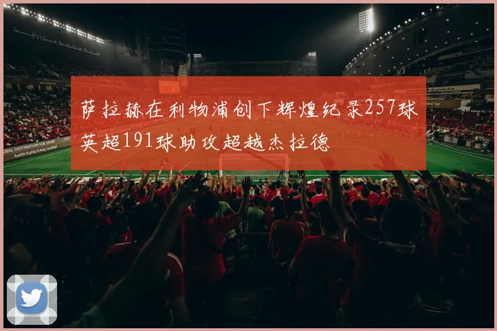 萨拉赫在利物浦创下辉煌纪录257球英超191球助攻超越杰拉德