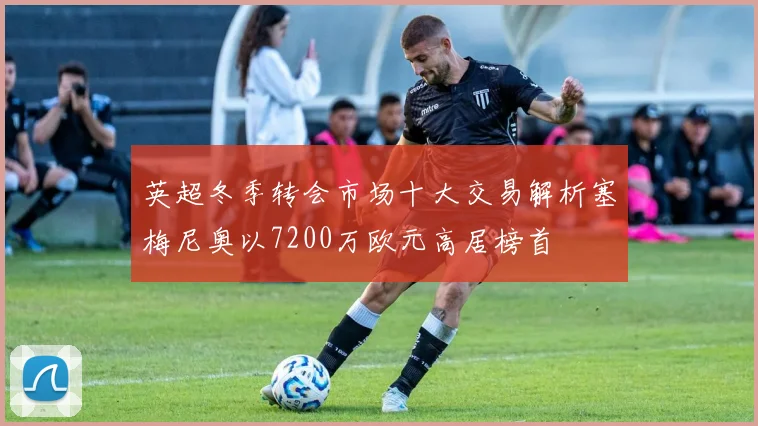 英超冬季转会市场十大交易解析塞梅尼奥以7200万欧元高居榜首