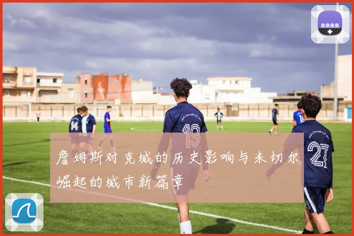 詹姆斯对克城的历史影响与米切尔崛起的城市新篇章