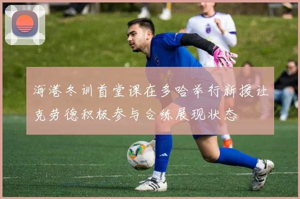 海港冬训首堂课在多哈举行新援让克劳德积极参与合练展现状态