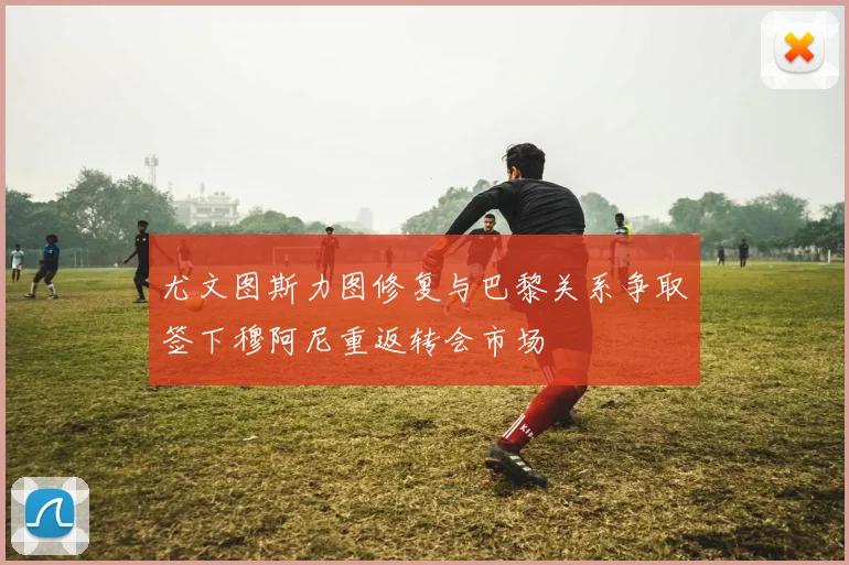 尤文图斯力图修复与巴黎关系争取签下穆阿尼重返转会市场