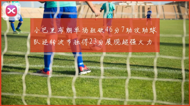 小巴里布朗单场狂砍46分7助攻助球队逆转次节独得23分展现超强火力
