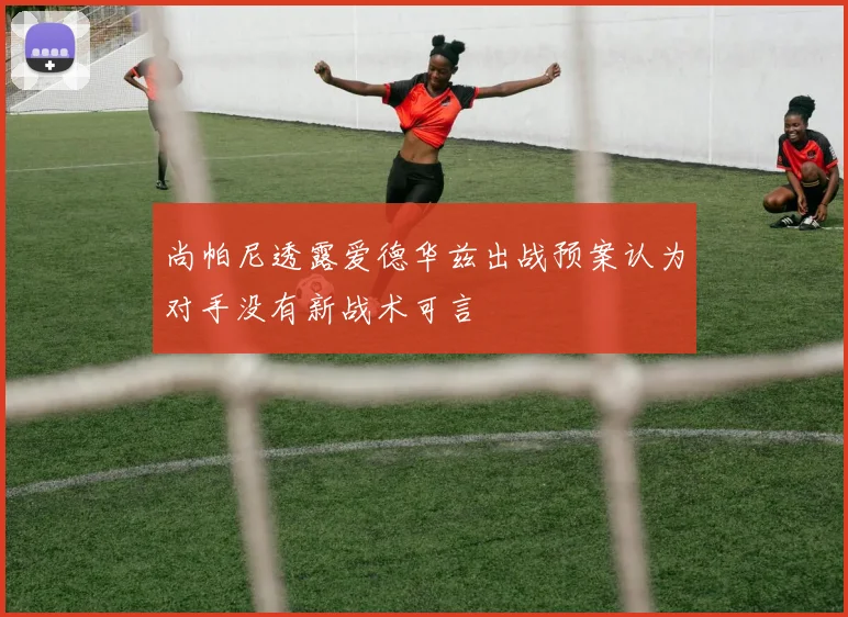 尚帕尼透露爱德华兹出战预案认为对手没有新战术可言